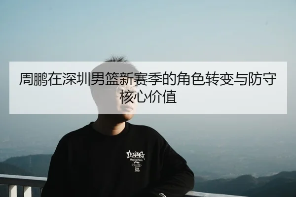周鹏在深圳男篮新赛季的角色转变与防守核心价值