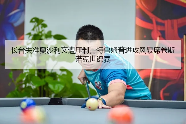 长台失准奥沙利文遭压制，特鲁姆普进攻风暴席卷斯诺克世锦赛