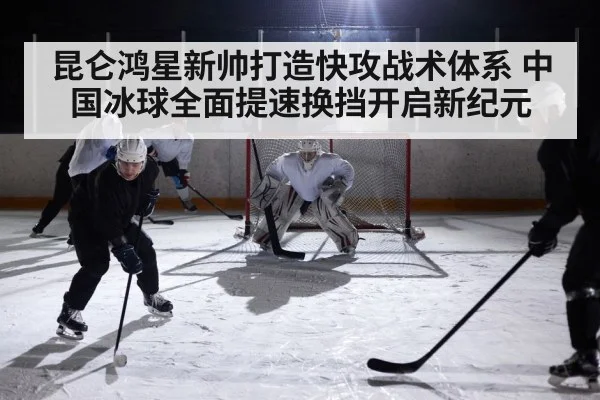 昆仑鸿星新帅打造快攻战术体系 中国冰球全面提速换挡开启新纪元