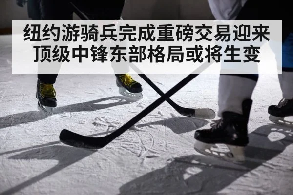 纽约游骑兵完成重磅交易迎来顶级中锋东部格局或将生变