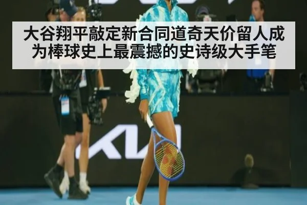 大谷翔平敲定新合同道奇天价留人成为棒球史上最震撼的史诗级大手笔