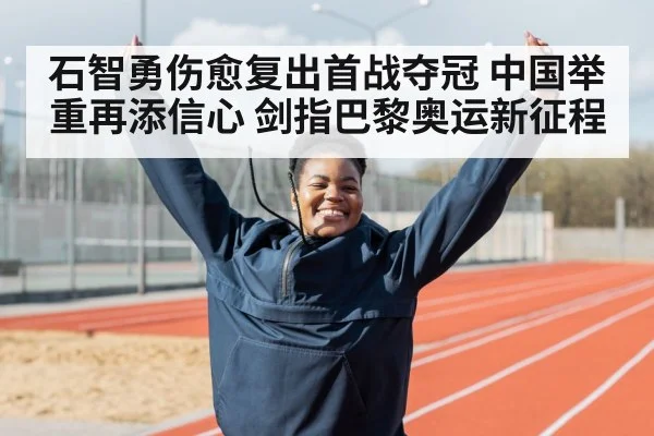石智勇伤愈复出首战夺冠 中国举重再添信心 剑指巴黎奥运新征程