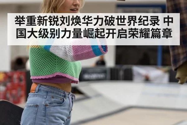 举重新锐刘焕华力破世界纪录 中国大级别力量崛起开启荣耀篇章
